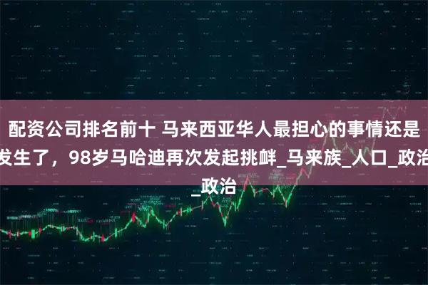 配资公司排名前十 马来西亚华人最担心的事情还是发生了，98岁马哈迪再次发起挑衅_马来族_人口_政治