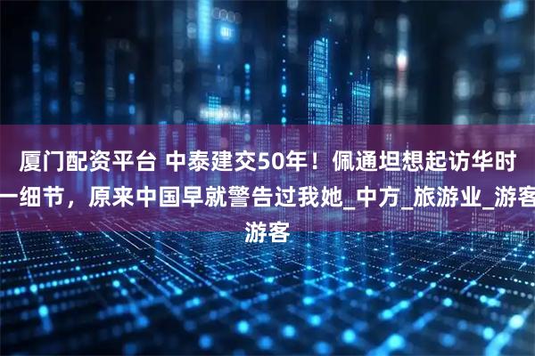 厦门配资平台 中泰建交50年！佩通坦想起访华时一细节，原来中国早就警告过我她_中方_旅游业_游客