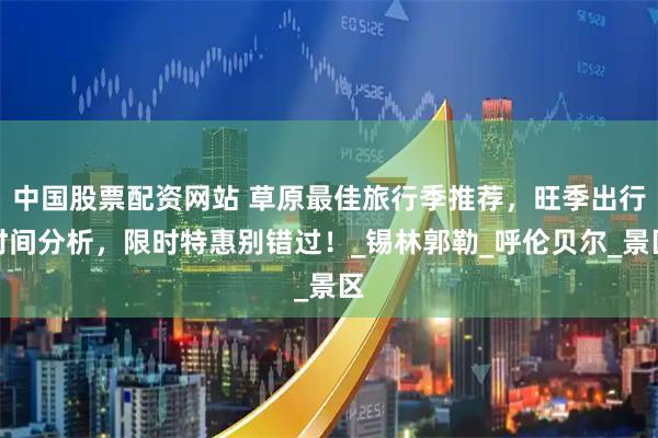 中国股票配资网站 草原最佳旅行季推荐，旺季出行时间分析，限时特惠别错过！_锡林郭勒_呼伦贝尔_景区