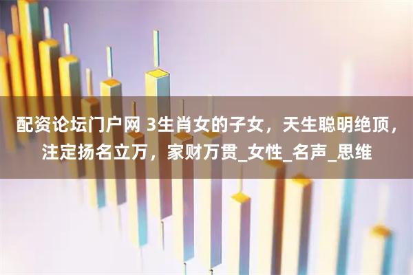 配资论坛门户网 3生肖女的子女，天生聪明绝顶，注定扬名立万，家财万贯_女性_名声_思维