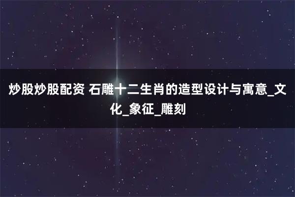 炒股炒股配资 石雕十二生肖的造型设计与寓意_文化_象征_雕刻