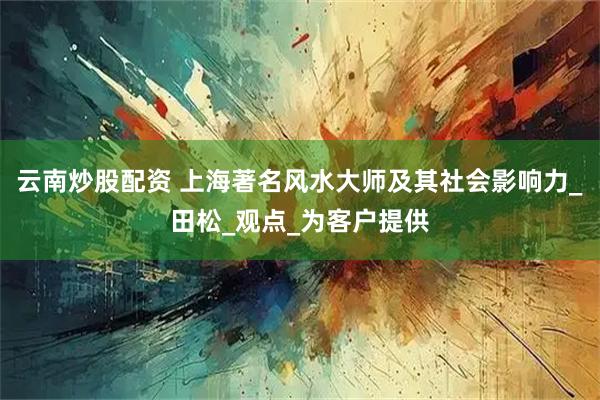 云南炒股配资 上海著名风水大师及其社会影响力_田松_观点_为客户提供