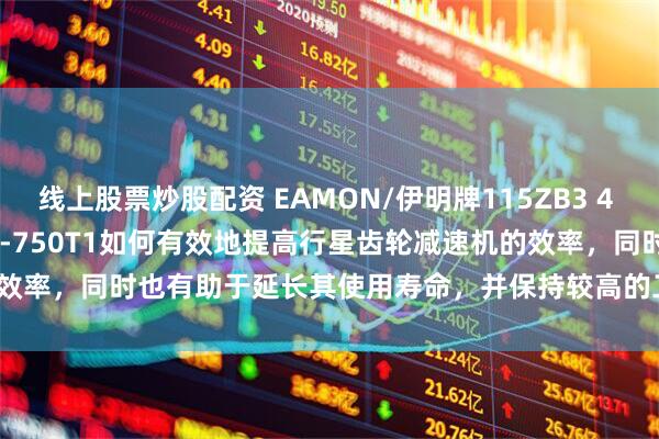 线上股票炒股配资 EAMON/伊明牌115ZB3 4 5 6 7 8 10 15 20 25-750T1如何有效地提高行星齿轮减速机的效率，同时也有助于延长其使用寿命，并保持较高的工作性能？_传动_润滑_的设计