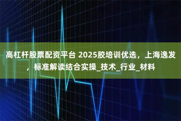 高杠杆股票配资平台 2025胶培训优选，上海逸发，标准解读结合实操_技术_行业_材料