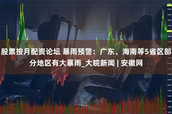 股票按月配资论坛 暴雨预警：广东、海南等5省区部分地区有大暴雨_大皖新闻 | 安徽网