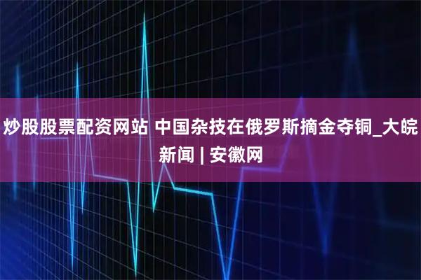 炒股股票配资网站 中国杂技在俄罗斯摘金夺铜_大皖新闻 | 安徽网