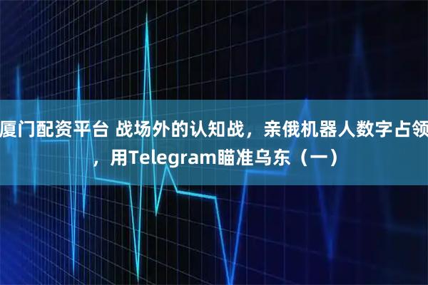 厦门配资平台 战场外的认知战，亲俄机器人数字占领，用Telegram瞄准乌东（一）