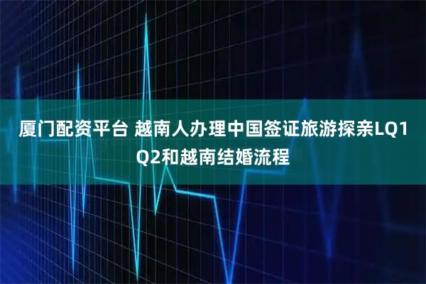 厦门配资平台 越南人办理中国签证旅游探亲LQ1Q2和越南结婚流程