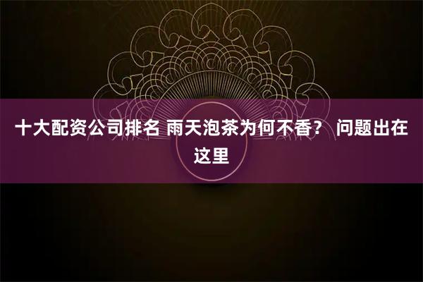 十大配资公司排名 雨天泡茶为何不香？ 问题出在这里