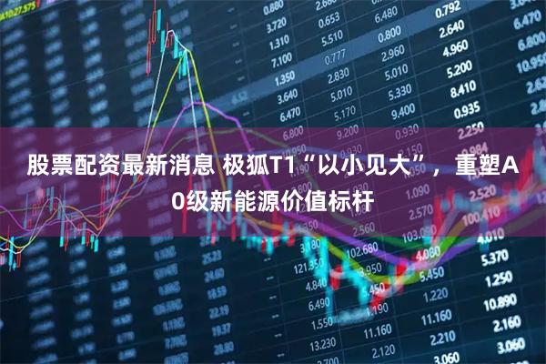 股票配资最新消息 极狐T1“以小见大”，重塑A0级新能源价值标杆