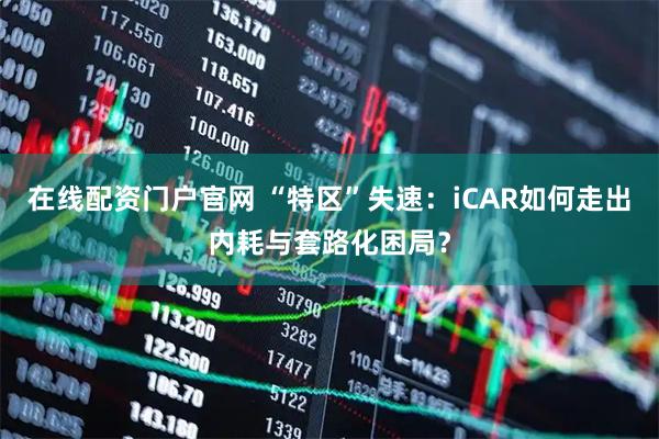 在线配资门户官网 “特区”失速：iCAR如何走出内耗与套路化困局？