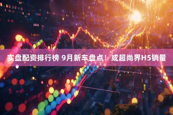 实盘配资排行榜 9月新车盘点！或超尚界H5销量