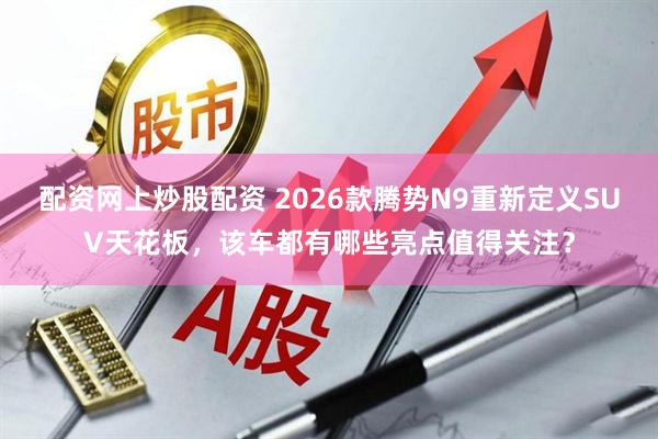 配资网上炒股配资 2026款腾势N9重新定义SUV天花板，该车都有哪些亮点值得关注？