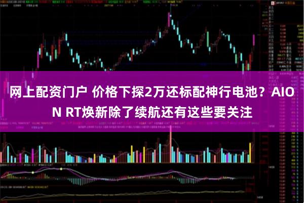 网上配资门户 价格下探2万还标配神行电池？AION RT焕新除了续航还有这些要关注