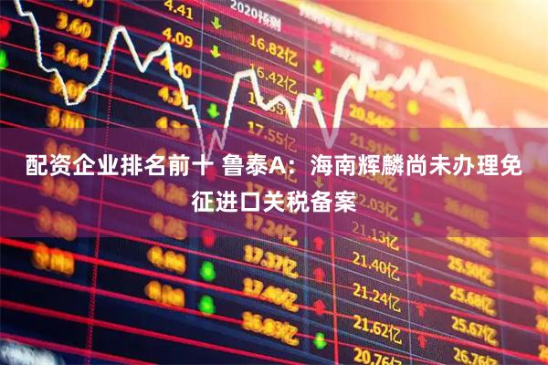 配资企业排名前十 鲁泰A：海南辉麟尚未办理免征进口关税备案