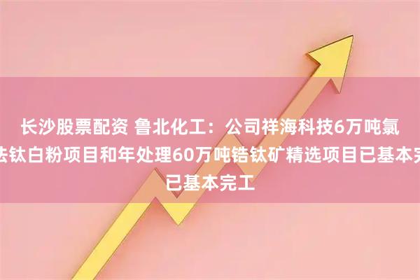 长沙股票配资 鲁北化工：公司祥海科技6万吨氯化法钛白粉项目和年处理60万吨锆钛矿精选项目已基本完工